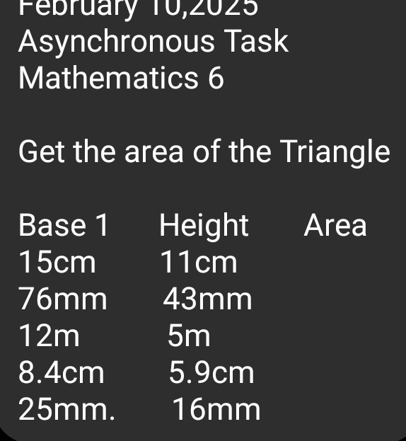 February 10,2025 
Asynchronous Task 
Mathematics 6 
Get the area of the Triangle 
Base 1 Height Area
15cm 11cm
76mm 43mm
12m 5m
8. 4cm 5. 9cm
25mm. 16mm