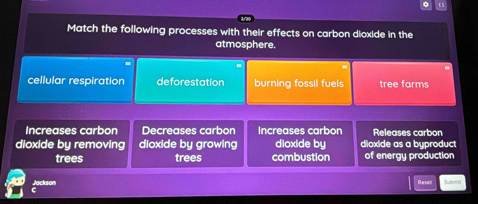 2/20
Match the following processes with their effects on carbon dioxide in the
atmosphere.
"
cellular respiration deforestation burning fossil fuels tree farms
Increases carbon Decreases carbon Increases carbon Releases carbon
dioxide by removing dioxide by growing dioxide by dioxide as a byproduct
trees trees combustion of energy production
Jackson Reset Submit
C