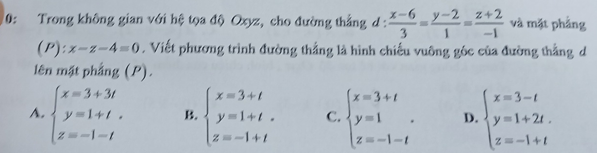 0: Trong không gian với hệ tọa độ Oxyz, cho đường thẳng d :  (x-6)/3 = (y-2)/1 = (z+2)/-1  và mặt phẳng
(P):x-z-4=0. Viết phương trình đường thẳng là hình chiếu vuông góc của đường thẳng d
lên mặt phẳng (P).
A. beginarrayl x=3+3t y=1+t. z=-1-tendarray. beginarrayl x=3+t y=1+t. z=-1+tendarray. C. beginarrayl x=3+t y=1 z=-1-tendarray.. D. beginarrayl x=3-t y=1+2t. z=-1+tendarray.
B.