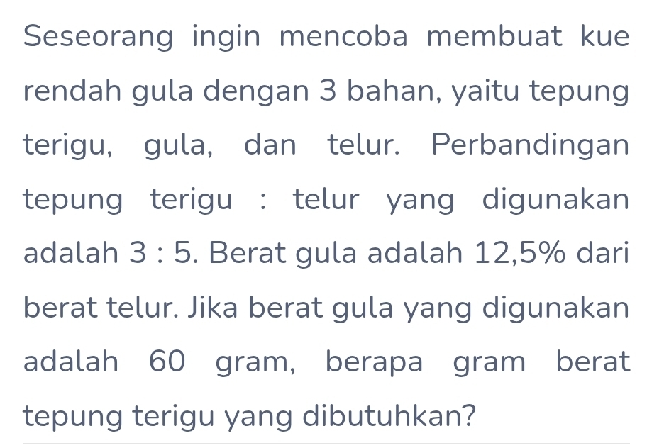 Seseorang ingin mencoba membuat kue 
rendah gula dengan 3 bahan, yaitu tepung 
terigu, gula, dan telur. Perbandingan 
tepung terigu : telur yang digunakan 
adalah 3:5. Berat gula adalah 12,5% dari 
berat telur. Jika berat gula yang digunakan 
adalah 60 gram, berapa gram berat 
tepung terigu yang dibutuhkan?