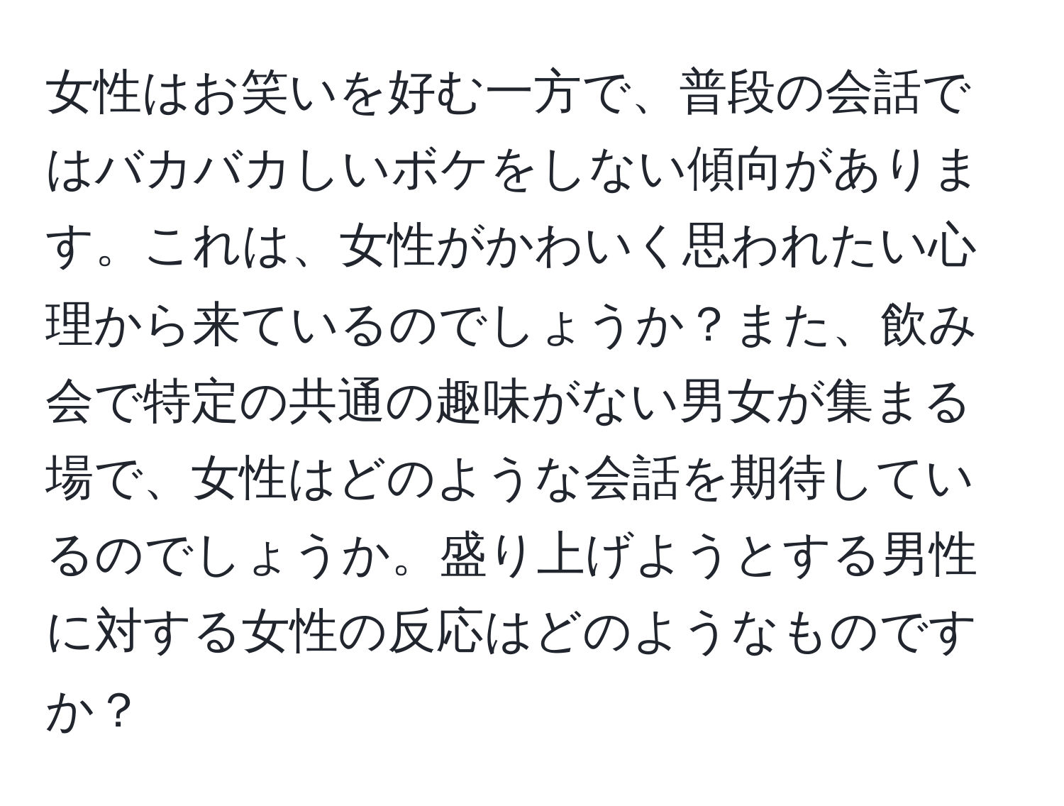 女性はお笑いを好む一方で、普段の会話ではバカバカしいボケをしない傾向があります。これは、女性がかわいく思われたい心理から来ているのでしょうか？また、飲み会で特定の共通の趣味がない男女が集まる場で、女性はどのような会話を期待しているのでしょうか。盛り上げようとする男性に対する女性の反応はどのようなものですか？