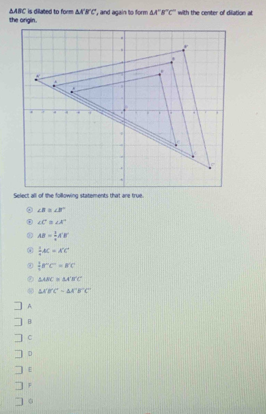 △ ABC is dilated to form △ A'B'C' , and again to form △ A''B''C'' with the center of dilation at
the origin.
Select all of the following statements that are true.
∠ B≌ ∠ B''
∠ C≌ ∠ A''
AB= 1/4 A'B'
 3/4 AC=A'C'
 3/5 B''C''=B'C'
△ ABC≌ △ A'B'C'
△ A'B'C'sim △ A''B''C''
A
B
C
D
E
F
G