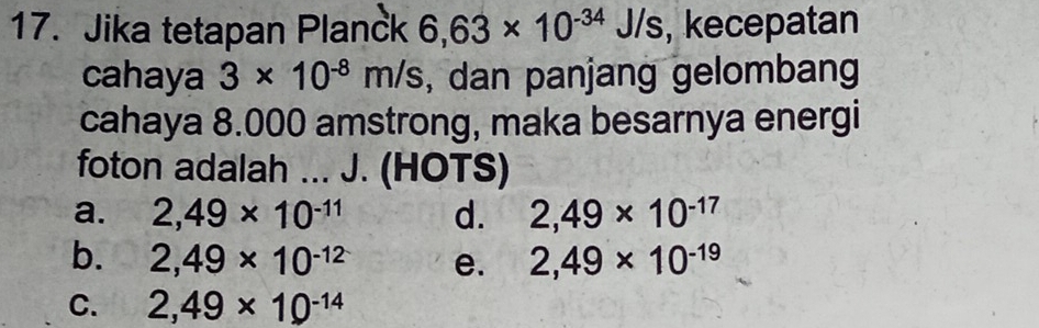 Jika tetapan Planck 6,63* 10^(-34)J/s , kecepatan
cahaya 3* 10^(-8)m/s , dan panjang gelombang
cahaya 8.000 amstrong, maka besarnya energi
foton adalah ... J. (HOTS)
a. 2,49* 10^(-11) d. 2,49* 10^(-17)
b. 2,49* 10^(-12) e. 2,49* 10^(-19)
C. 2,49* 10^(-14)