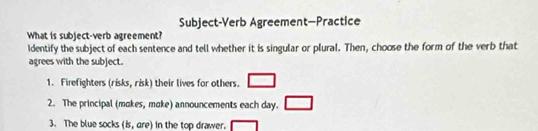 Subject-Verb Agreement—Practice 
What is subject-verb agreement? 
Identify the subject of each sentence and tell whether it is singular or plural. Then, choose the form of the verb that 
agrees with the subject. 
1. Firefighters (risks, risk) their lives for others. □ 
2. The principal (makes, make) announcements each day. □ 
3. The blue socks (is, are) in the top drawer. □