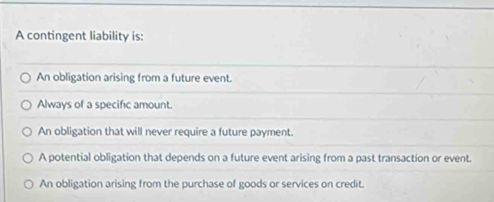 A contingent liability is:
An obligation arising from a future event.
Always of a specific amount.
An obligation that will never require a future payment.
A potential obligation that depends on a future event arising from a past transaction or event.
An obligation arising from the purchase of goods or services on credit.