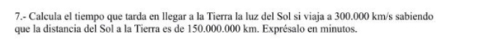 7.- Calcula el tiempo que tarda en llegar a la Tierra la luz del Sol si viaja a 300.000 km/s sabiendo 
que la distancia del Sol a la Tierra es de 150.000.000 km. Exprésalo en minutos.