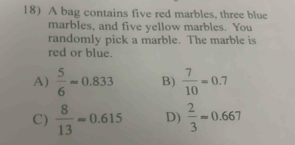 A bag contains five red marbles, three blue
marbles, and five yellow marbles. You
randomly pick a marble. The marble is
red or blue.
A)  5/6 approx 0.833  7/10 =0.7
B)
C)  8/13 approx 0.615  2/3 approx 0.667
D)