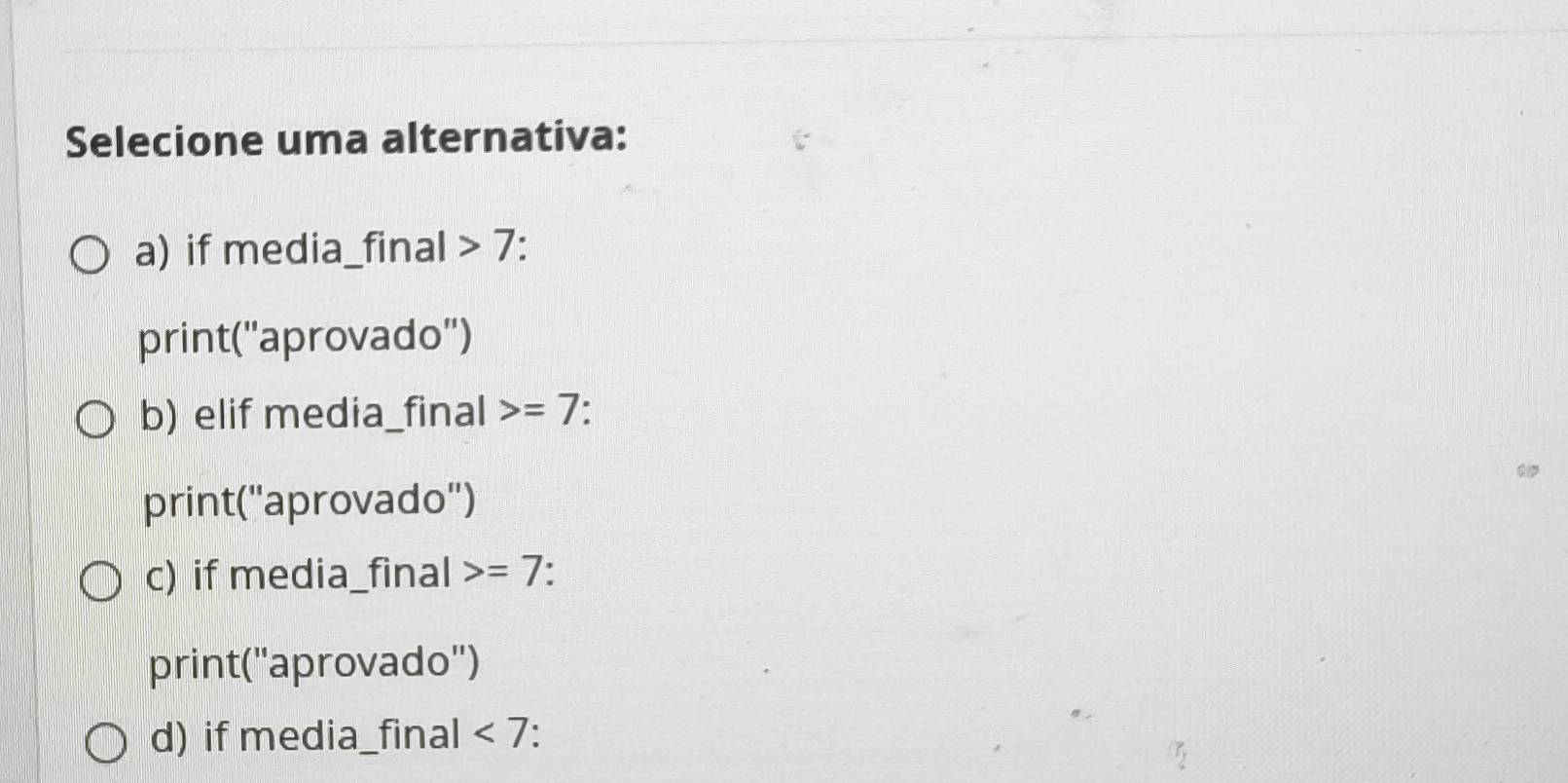 Selecione uma alternativa:
a) if media_final 7:
print(''aprovado'')
b) elif media_final =7
print(''aprovado'')
c) if media_final =7.
print('aprovado'')
d) if media_final <7</tex> .