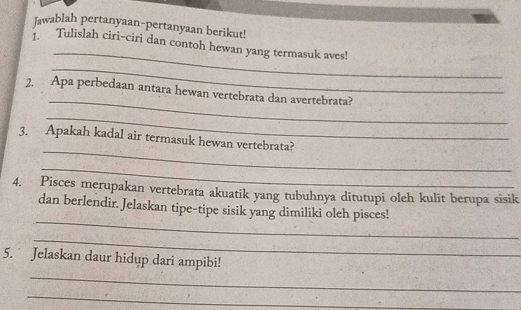 Jawablah pertanyaan-pertanyaan berikut! 
_ 
1. Tulislah ciri-ciri dan contoh hewan yang termasuk aves! 
_ 
_ 
2. Apa perbedaan antara hewan vertebrata dan avertebrata? 
_ 
_ 
3. Apakah kadal air termasuk hewan vertebrata? 
_ 
4. Pisces merupakan vertebrata akuatik yang tubuhnya ditutupi oleh kulit berupa sisik 
_ 
dan berlendir. Jelaskan tipe-tipe sisik yang dimiliki oleh pisces! 
_ 
_ 
5. Jelaskan daur hidup dari ampibi! 
_