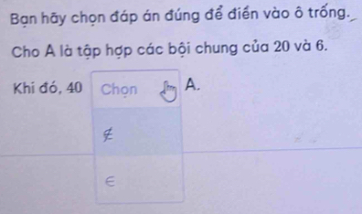 Bạn hãy chọn đáp án đúng để điền vào ô trống. 
Cho A là tập hợp các bội chung của 20 và 6. 
Khi đó, 40 Chon A.