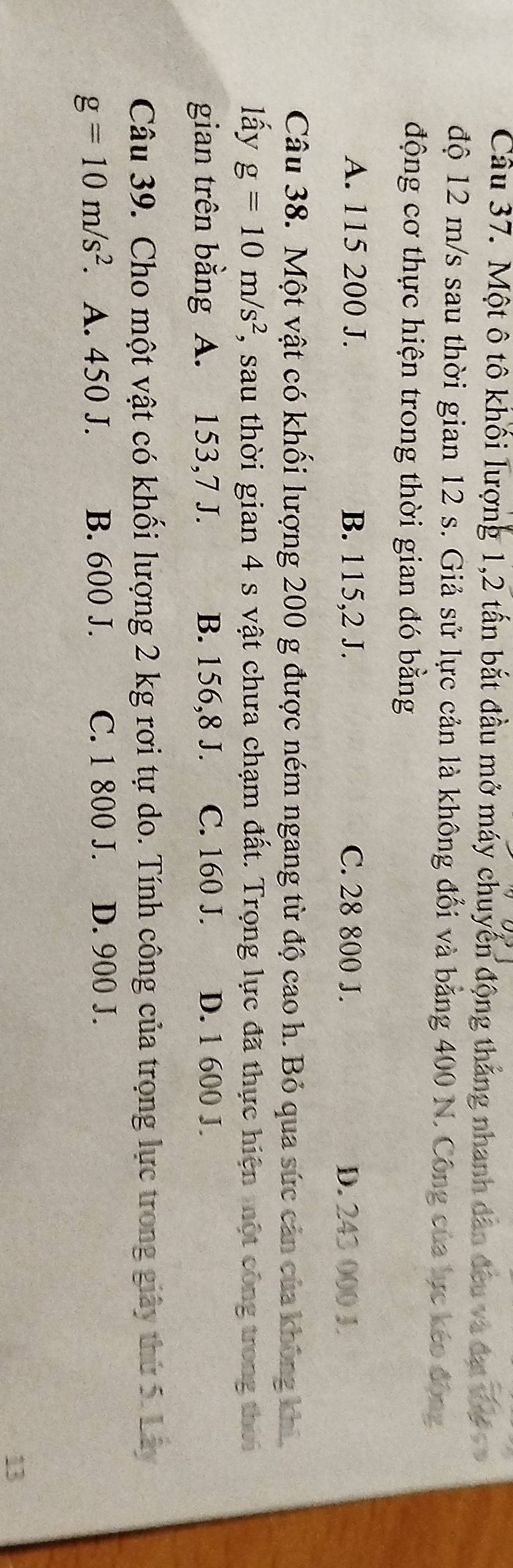 Một ô tô khối lượng 1, 2 tấn bắt đầu mở máy chuyển động tháng nhanh dân đều và đạt V e 
độ 12 m/s sau thời gian 12 s. Giả sử lực cản là không đổi và bằng 400 N. Công của lực keo động
động cơ thực hiện trong thời gian đó bằng
A. 115 200 J. B. 115,2 J. C. 28 800 J. D. 243 000 J
Câu 38. Một vật có khối lượng 200 g được ném ngang từ độ cao h. Bỏ qua sức cản của không khi
lấy g=10m/s^2 , sau thời gian 4 s vật chưa chạm đất. Trọng lực đã thực hiện một công trong thời
gian trên bằng A. 153,7 J. B. 156,8 J. C. 160 J. D. 1 600 J.
Câu 39. Cho một vật có khối lượng 2 kg rơi tự do. Tính công của trọng lực trong giây thứ 5. Lây
g=10m/s^2 A. 450 J. B. 600 J. C. 1 800 J. D. 900 J.
13