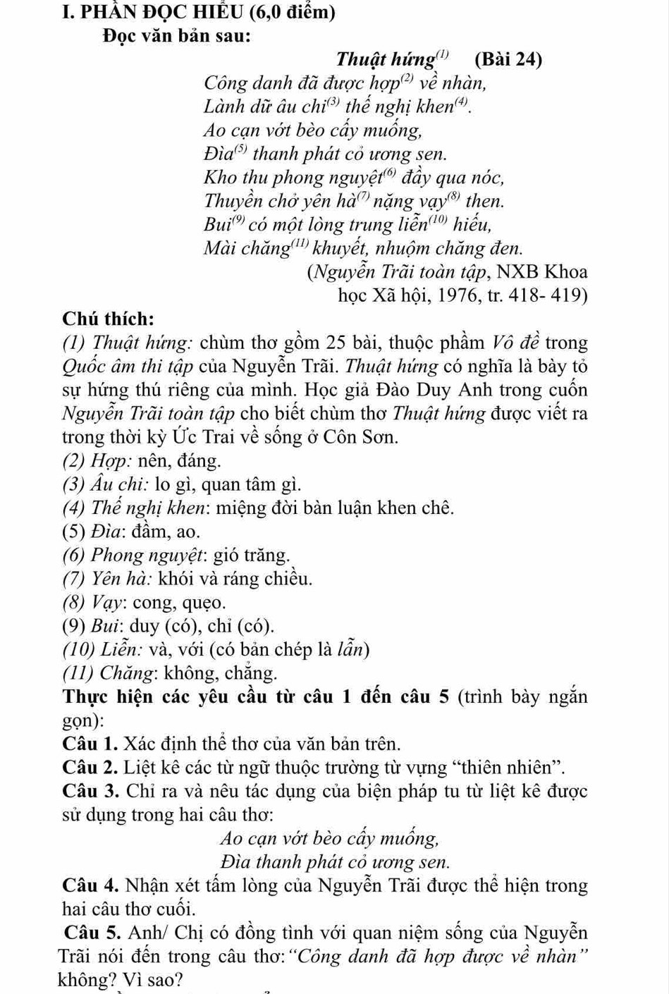 PHÀN ĐQC HIÊU (6,0 điểm)
Đọc văn bản sau:
Thuật hứng''' (Bài 24)
Công danh đã được hợp²) về nhàn,
Lành dữ âu chi^((3)) thế nghị khen.
Ao cạn vớt bèo cấy muống,
Dia^((5)) thanh phát cỏ ương sen.
Kho thu phong nguyệt® đầy qua nóc,
Thuyền chở yên hà' nặng vay^((8)) then.
Bui^((9)) có một lòng trung liễn'' hiếu,
Mài chăng'''' khuyết, nhuộm chăng đen.
(Nguyễn Trãi toàn tập, NXB Khoa
học Xã hội, 1976, tr. 418- 419)
Chú thích:
(1) Thuật hứng: chùm thơ gồm 25 bài, thuộc phầm Vô đề trong
Quốc âm thi tập của Nguyễn Trãi. Thuật hứng có nghĩa là bày tỏ
sự hứng thú riêng của mình. Học giả Đào Duy Anh trong cuốn
Nguyễn Trãi toàn tập cho biết chùm thơ Thuật hứng được viết ra
trong thời kỳ Ức Trai về sống ở Côn Sơn.
(2) Hợp: nên, đáng.
(3) Âu chi: lo gì, quan tâm gì.
(4) Thế nghị khen: miệng đời bàn luận khen chê.
(5) Đìa: đầm, ao.
(6) Phong nguyệt: gió trăng.
(7) Yên hà: khói và ráng chiều.
(8) Vạy: cong, quẹo.
(9) Bui: duy (có), chỉ (có).
(10) Liễn: và, với (có bản chép là lẫn)
(11) Chăng: không, chăng.
Thực hiện các yêu cầu từ câu 1 đến câu 5 (trình bày ngắn
gọn):
Câu 1. Xác định thể thơ của văn bản trên.
Câu 2. Liệt kê các từ ngữ thuộc trường từ vựng “thiên nhiên”.
Câu 3. Chỉ ra và nêu tác dụng của biện pháp tu từ liệt kê được
sử dụng trong hai câu thơ:
Ao cạn vớt bèo cấy muống,
Đìa thanh phát cỏ ương sen.
Câu 4. Nhận xét tấm lòng của Nguyễn Trãi được thể hiện trong
hai câu thơ cuối.
Câu 5. Anh/ Chị có đồng tình với quan niệm sống của Nguyễn
Trãi nói đến trong câu thơ:“Công danh đã hợp được về nhàn”
không? Vì sao?