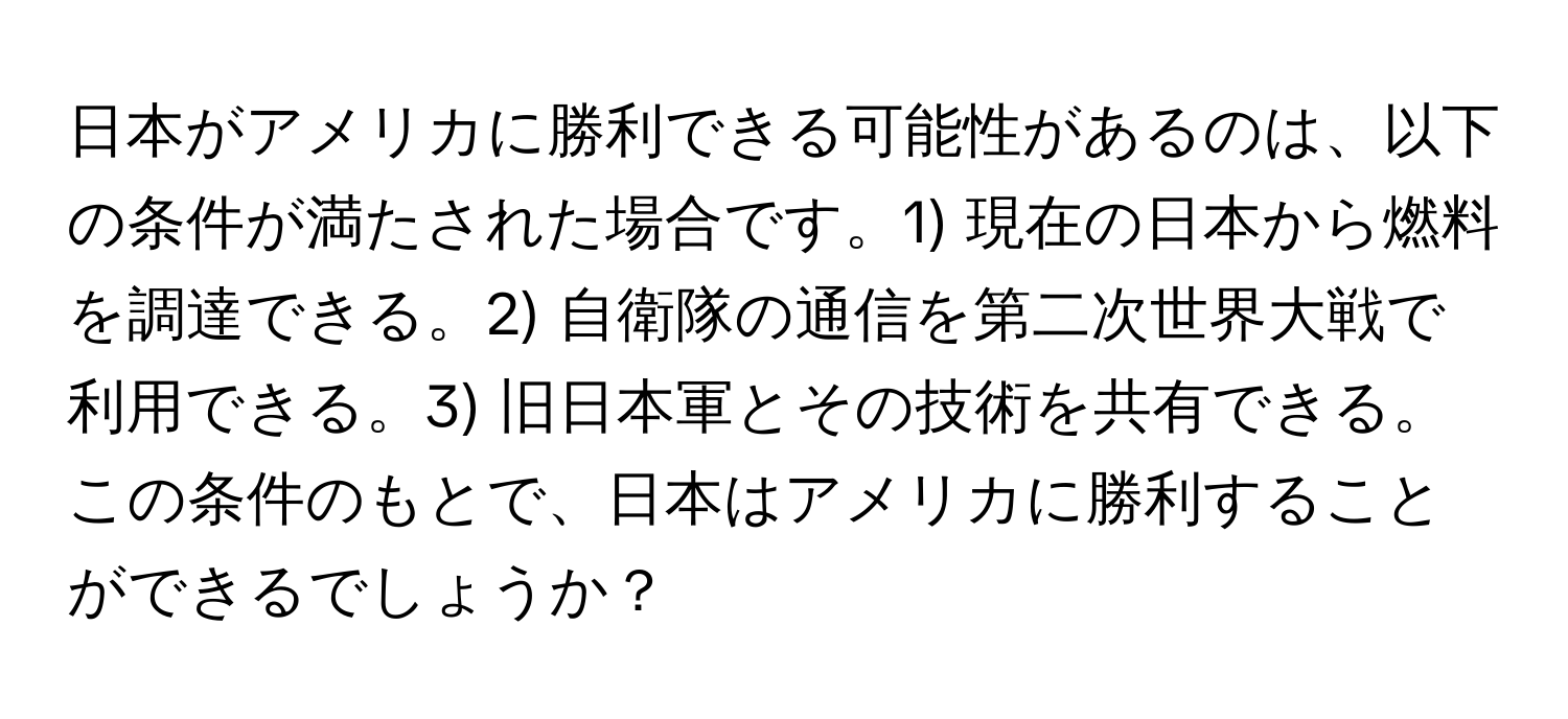 日本がアメリカに勝利できる可能性があるのは、以下の条件が満たされた場合です。1) 現在の日本から燃料を調達できる。2) 自衛隊の通信を第二次世界大戦で利用できる。3) 旧日本軍とその技術を共有できる。この条件のもとで、日本はアメリカに勝利することができるでしょうか？