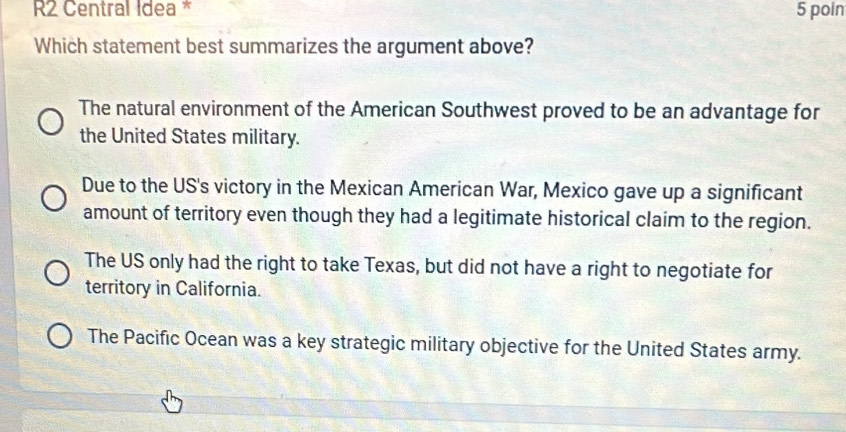 R2 Central Idea * 5 poin
Which statement best summarizes the argument above?
The natural environment of the American Southwest proved to be an advantage for
the United States military.
Due to the US's victory in the Mexican American War, Mexico gave up a significant
amount of territory even though they had a legitimate historical claim to the region.
The US only had the right to take Texas, but did not have a right to negotiate for
territory in California.
The Pacific Ocean was a key strategic military objective for the United States army.