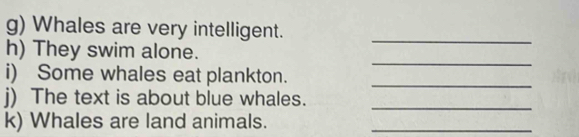 Whales are very intelligent._ 
_ 
h) They swim alone. 
i) Some whales eat plankton._ 
_ 
j) The text is about blue whales. 
k) Whales are land animals._