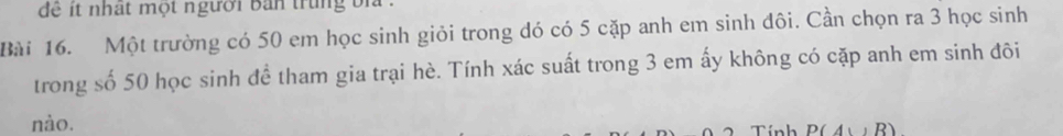 để t nhật một người bản trung bi . 
Bài 16. Một trường có 50 em học sinh giỏi trong đó có 5 cặp anh em sinh đôi. Cần chọn ra 3 học sinh 
trong số 50 học sinh để tham gia trại hè. Tính xác suất trong 3 em ấy không có cặp anh em sinh đôi 
nào. Tính P(A∪ B)