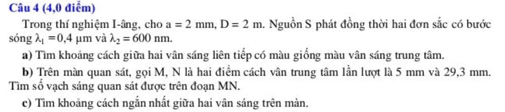 (4,0 điểm) 
Trong thí nghiệm I-âng, cho a=2mm, D=2m. Nguồn S phát đồng thời hai đơn sắc có bước 
ς onglambda _1=0,4mu m và lambda _2=600nm. 
a) Tìm khoảng cách giữa hai vân sáng liên tiếp có màu giống màu vân sáng trung tâm. 
b) Trên màn quan sát, gọi M, N là hai điểm cách vân trung tâm lần lượt là 5 mm và 29,3 mm. 
Tìm số vạch sáng quan sát được trên đoạn MN. 
c) Tìm khoảng cách ngắn nhất giữa hai vân sáng trên màn.