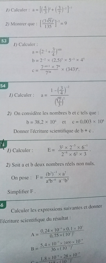 Calculer : a=[( 5/3 )^2+( 3/7 )^-2]^-1
2) Montrer que : [frac (3sqrt(5))^2135]^-2=9
53
1) Calculer :
a=(2^(-2)+ 3/4 )^100
b=2^(-2)* (2,5)^5* 5^(-3)* 4^5
c= (7^(-n+1)* 7^n)/7^(3n) * (343)^n.
54
1) Calculer : a=frac 1-( 3/4 )^-2( sqrt(7)/3 )^2
2) On considère les nombres b et c tels que :
b=38,2* 10^4 et c=0.003* 10^8
Donner l'écriture scientifique de b+c.
1) Calculer : E= (3^2* 2^(-5)* 6^(-1))/2^(-6)* 6^2* 3 ·
2) Soit a et b deux nombres réels non nuls.
On pose : F=frac (b^2)^-1* a^7a^4b^(-6)a^(-1)b^5
Simplifier F .
6
Calculer les expressions suivantes et donner
l'écriture scientifique du résultat :
A=frac 0,24* 10^(-4)* 0,1* 10^10,75* (10^3)^3
B=frac 5,4* 10^(-7)* 2400* 10^(-4)36* (10^(-7))^3
c=frac 1.8* 10^(-4)* 28* 10^(-8)168* (10^(-4))^2