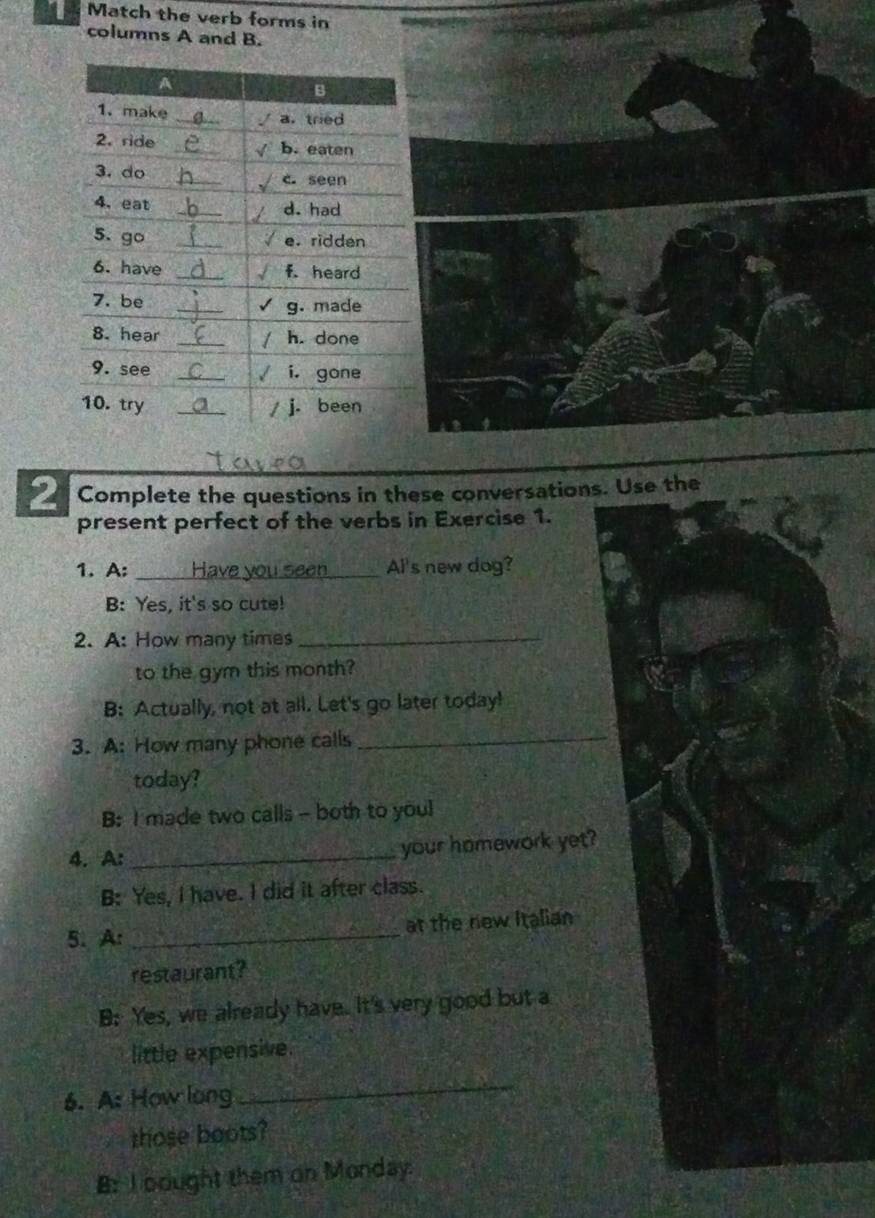 Match the verb forms in
columns A and B.
2 Complete the questions in these conversations. Use the
present perfect of the verbs in Exercise 1.
1. A: _Al's new dog?
B: Yes, it's so cute!
2. A: How many times_
to the gym this month?
B: Actually, not at all. Let's go later today!
3. A: How many phone calls_
today?
B: I made two calls - both to youl
4. A: _your homework yet?
B: Yes, I have. I did it after class.
5. A: _at the new Italian
restaurant?
B: Yes, we already have. It's very good but a
little expensive.
6. A: How long
_
those boots?
B: I bought them on Monday.