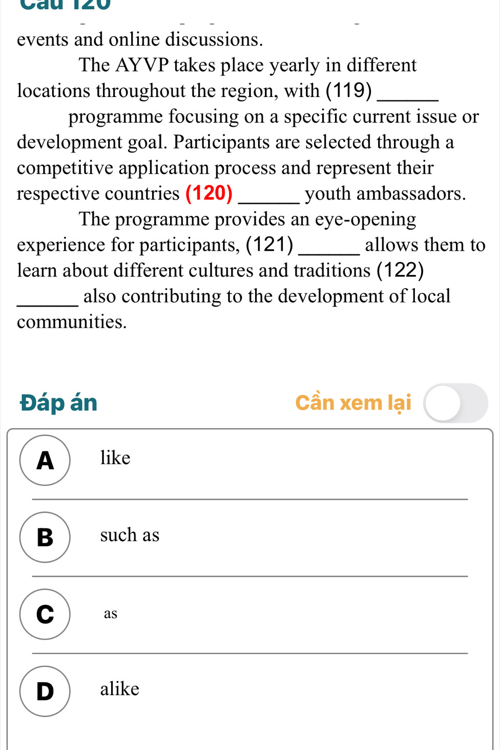 events and online discussions.
The AYVP takes place yearly in different
locations throughout the region, with (119)_
programme focusing on a specific current issue or
development goal. Participants are selected through a
competitive application process and represent their
respective countries (120) _youth ambassadors.
The programme provides an eye-opening
experience for participants, (121) _allows them to
learn about different cultures and traditions (122)
_also contributing to the development of local
communities.
Đáp án Cần xem lại
A like
B such as
C as
D alike