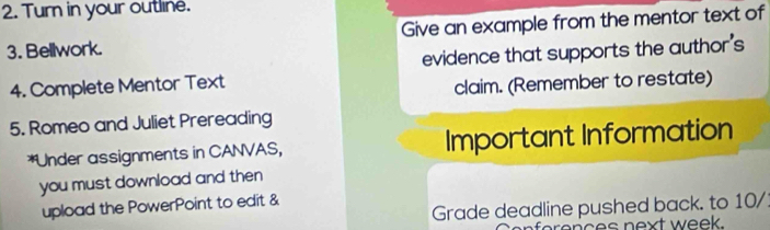 Turn in your outline. 
3. Bellwork. Give an example from the mentor text of 
4. Complete Mentor Text evidence that supports the author's 
claim. (Remember to restate) 
5. Romeo and Juliet Prereading 
*Under assignments in CANVAS, Important Information 
you must download and then 
Grade deadline pushed back. to 10/ 
upload the PowerPoint to edit & 
ces n ext week.