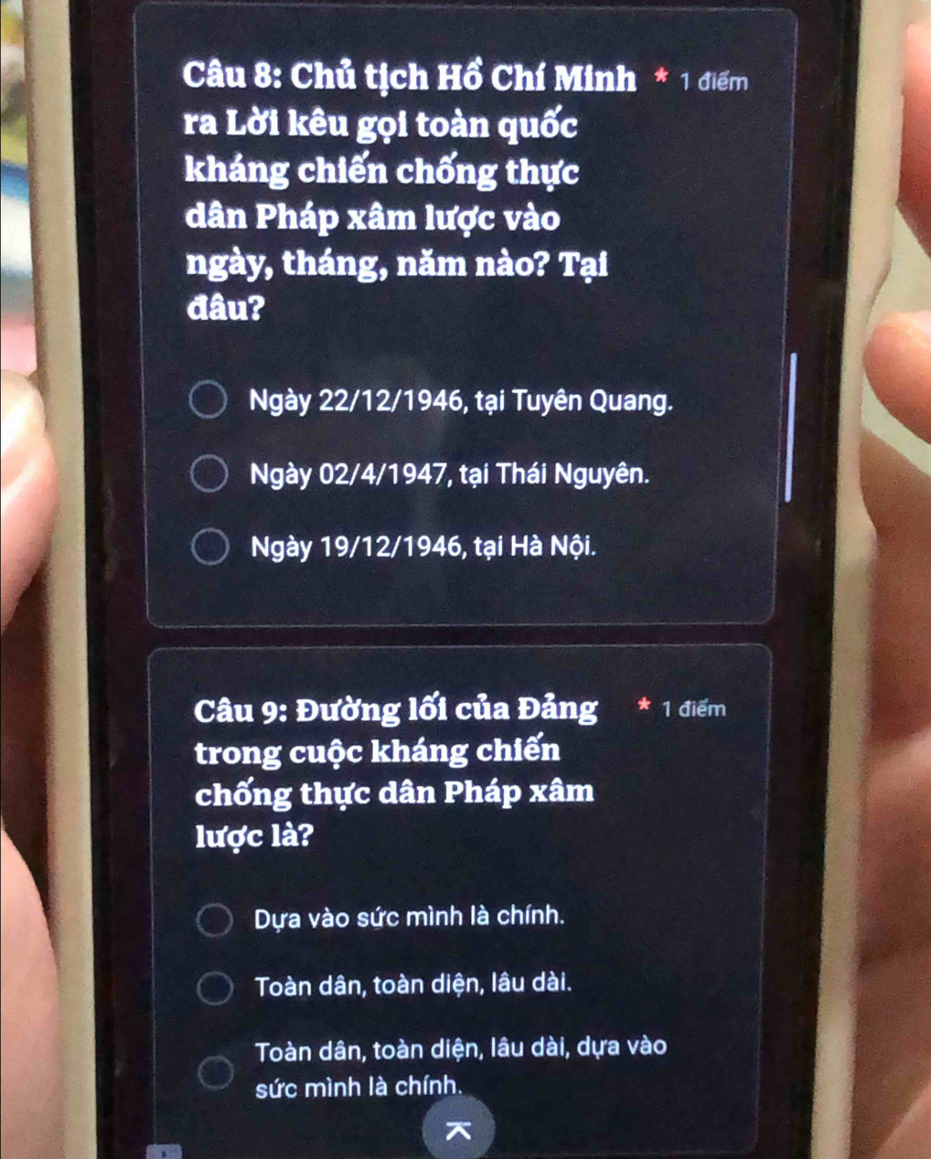 Chủ tịch Hồ Chí Minh * 1 điểm
ra Lời kêu gọi toàn quốc
kháng chiến chống thực
dân Pháp xâm lược vào
ngày, tháng, năm nào? Tại
đâu?
Ngày 22/12/1946, tại Tuyên Quang.
Ngày 02/4/1947, tại Thái Nguyên.
Ngày 19/12/1946, tại Hà Nội.
Câu 9: Đường lối của Đảng * 1 điểm
trong cuộc kháng chiến
chống thực dân Pháp xâm
lược là?
Dựa vào sức mình là chính.
Toàn dân, toàn diện, lâu dài.
Toàn dân, toàn diện, lâu dài, dựa vào
sức mình là chính.