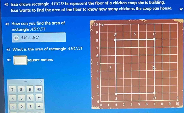 Issa draws rectangle ABCD to represent the floor of a chicken coop she is building. 
Issa wants to find the area of the floor to know how many chickens the coop can house. 
How can you find the area of
10 y
rectangle ABCD?
9
B 5
AB* BC
8
What is the area of rectangle ABCD? 7
6
□ square meters
5
7
4
3., a
2
7 8 9
1
4 5 6 A
D x
0
1 2 3 0 1 2 3 4 5 6 7 8 9 10