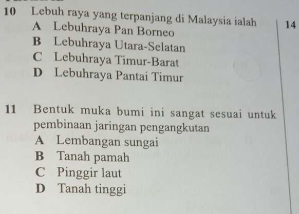 Lebuh raya yang terpanjang di Malaysia ialah 14
A Lebuhraya Pan Borneo
B Lebuhraya Utara-Selatan
C Lebuhraya Timur-Barat
D Lebuhraya Pantai Timur
11 Bentuk muka bumi ini sangat sesuai untuk
pembinaan jaringan pengangkutan
A Lembangan sungai
B Tanah pamah
C Pinggir laut
D Tanah tinggi