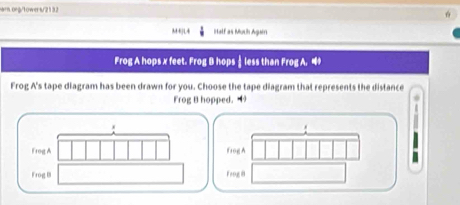 M4]L4 Half as Mush Again 
Frog A hops x feet. Frog B hops ⊥less than Frog A. 4 
Frog A's tape diagram has been drawn for you. Choose the tape diagram that represents the distance 
Frog B hopped. 
Frog A Bog A 
Frog B Frng i