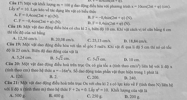 v=omega Acos (omega t+varphi ).
Câu 17: Một vật khối lượng m=100g dao động điều hòa với phương trình x=10cos (2π t+varphi )(cm).
Lấy π^2=10. Lực kéo về tác dụng lên vật có biểu thức
A. F=0,4cos (2π t+varphi )(N). B. F=-0,4sin (2π t+varphi )(N).
C. F=-0,4cos (2π t+varphi )(N). D. F=0,4sin (2π t+varphi )(N).
Câu 18: Một vật dao động điều hòa có chu kì 2 s, biên độ 10 cm. Khi vật cách vị trí cân bằng 6 cm
thì tốc độ của nó bằng
A. 12,56 cm/s. B. 20,08 cm/s. C. 25,13 cm/s. D. 18,84 cm/s.
Câu 19: Một vật dao động điều hòa với tần số góc 5 rad/s. Khi vật đi qua li độ 5 cm thì nó có tốc
độ là 25 cm/s. Biên độ dao động của vật là
A. 5,24 cm. B. 5sqrt(2)cm. C. 5sqrt(3)cm. D. 10 cm.
Câu 20: Một vật dao động điều hoà trên trục Ox có gia tốc a (tính theo cm/s^2) liên hệ với li độ x
(tính theo cm) theo hệ thức a=-16π^2x. Số dao động toàn phần vật thực hiện trong 1 phút là
A. 120. B. 2. C. 200. D. 240.
Câu 21: Một vật dao động điều hoà trên trục Ox với chu kì 2 s có lực kéo về F (tính theo N) liên hệ
với li độ x (tính theo m) theo hệ thức F+2x=0 0. Lầy π^2=10.  Khối lượng của vật là
A. 500 g. B. 400 g. C. 250 g. D. 200 g.