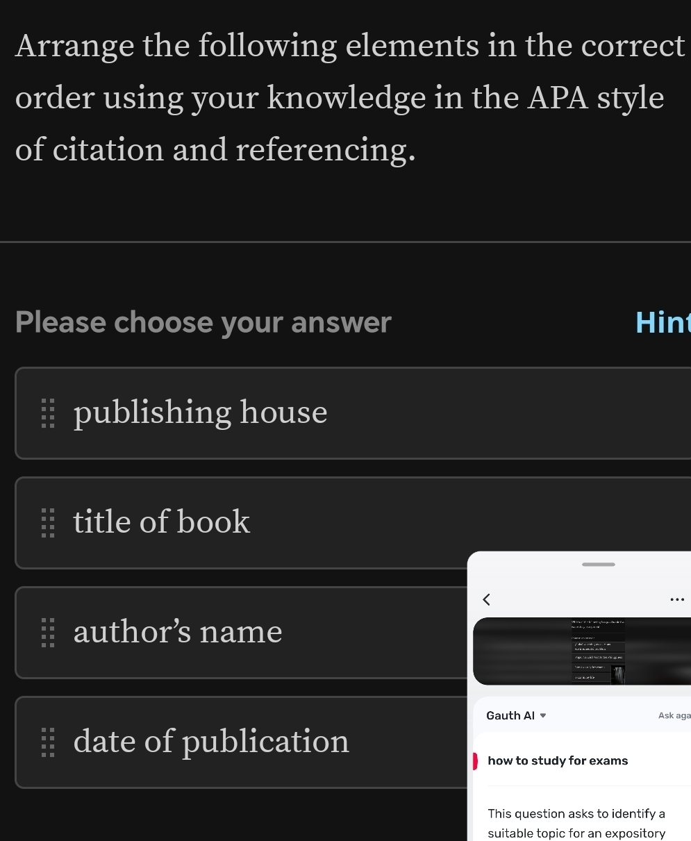 Arrange the following elements in the correct
order using your knowledge in the APA style
of citation and referencing.
Please choose your answer Hin
publishing house
title of book
author’s name
Gauth Al Ask aga
date of publication
how to study for exams
This question asks to identify a
suitable topic for an expository