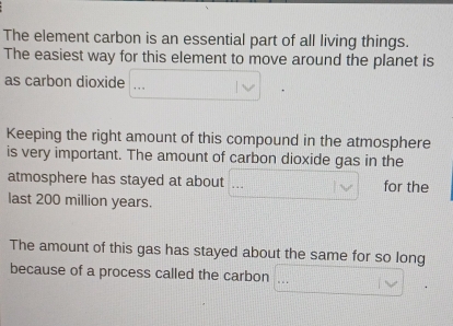 The element carbon is an essential part of all living things.
The easiest way for this element to move around the planet is
as carbon dioxide_
Keeping the right amount of this compound in the atmosphere
is very important. The amount of carbon dioxide gas in the
atmosphere has stayed at about for the
last 200 million years.
The amount of this gas has stayed about the same for so long
because of a process called the carbon