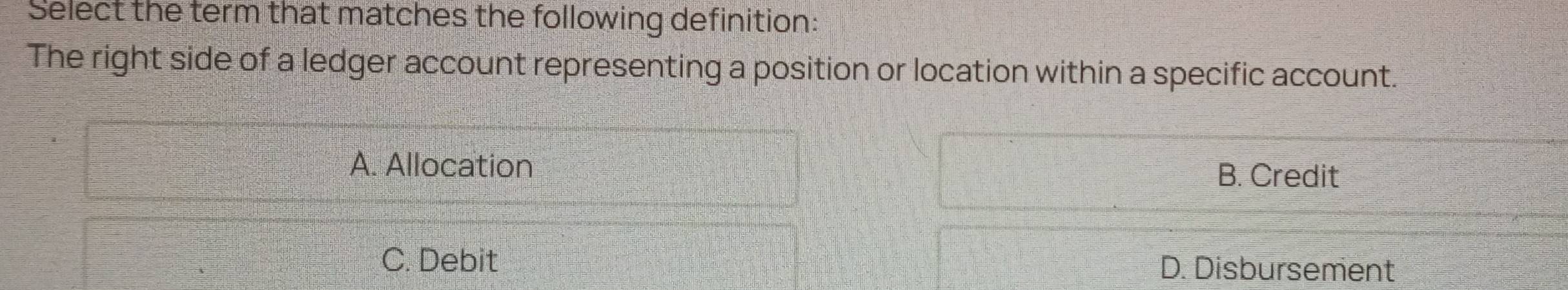 Select the term that matches the following definition:
The right side of a ledger account representing a position or location within a specific account.
A. Allocation B. Credit
C. Debit D. Disbursement