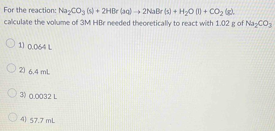 For the reaction: Na_2CO_3(s)+2HBr(aq)to 2NaBr(s)+H_2O(l)+CO_2(g), 
calculate the volume of 3M HBr needed theoretically to react with 1.02 g of Na_2CO_3
1) 0.064 L
2) 6.4 mL
3) 0.0032 L
4) 57.7 mL