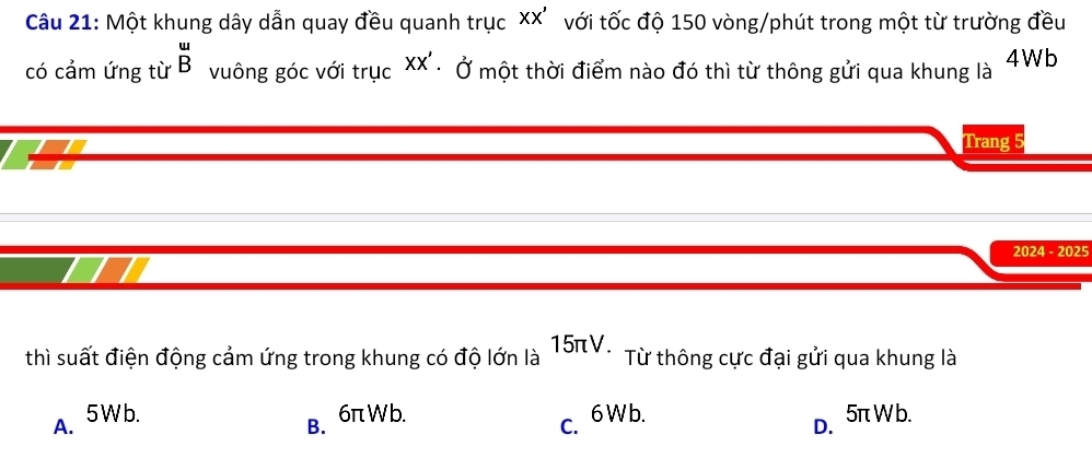 Một khung dây dẫn quay đều quanh trục XX' với tốc độ 150 vòng/phút trong một từ trường đều
có cảm ứng từ beginarrayr u Bendarray vuông góc với trục XX'. 0 một thời điểm nào đó thì từ thông gửi qua khung là 4Wb
Trang
2024 - 2025
thì suất điện động cảm ứng trong khung có độ lớn là 15πV. Từ thông cực đại gửi qua khung là
A. 5Wb. 6πWb. 5π W b.
B.
c. 6 W b.
D.