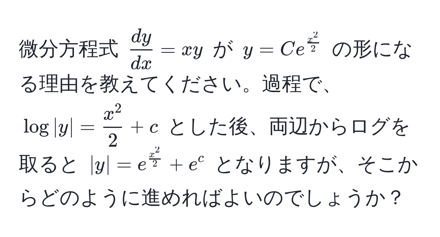 微分方程式 $ dy/dx  = xy$ が $y = Ce^(fracx^2)2$ の形になる理由を教えてください。過程で、$log|y| = fracx^22 + c$ とした後、両辺からログを取ると $|y| = e^(fracx^2)2 + e^c$ となりますが、そこからどのように進めればよいのでしょうか？