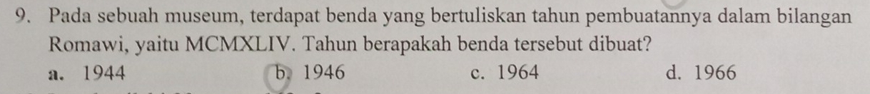 Pada sebuah museum, terdapat benda yang bertuliskan tahun pembuatannya dalam bilangan
Romawi, yaitu MCMXLIV. Tahun berapakah benda tersebut dibuat?
a. 1944 b. 1946 c. 1964 d. 1966