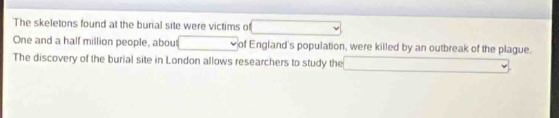 The skeletons found at the burial site were victims of □  ∴ △ ABCN
One and a half million people, about of England's population, were killed by an outbreak of the plague. 
The discovery of the burial site in London allows researchers to study the (-3,4)