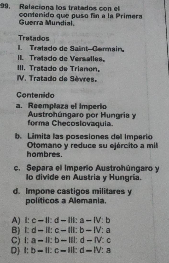 Relaciona los tratados con el
contenido que puso fin a la Primera
Guerra Mundial.
Tratados
I. Tratado de Saint-Germain.
II. Tratado de Versalles.
III. Tratado de Trianon.
IV. Tratado de Sèvres.
Contenido
a. Reemplaza el Imperio
Austrohúngaro por Hungría y
forma Checoslovaquia.
b. Limita las posesiones del Imperio
Otomano y reduce su ejército a mil
hombres.
c. Separa el Imperio Austrohúngaro y
lo divide en Austria y Hungría.
d. Impone castigos militares y
políticos a Alemania.
A)Ⅰ: c= 11° y-11 : a -1V:b
B) I: d-. 11° c=10° b-IV:a
C) I: a- ⅡI: b 111:d-1V:c
D) I: b- Ⅱ:c−Ⅲ: d-IV:a