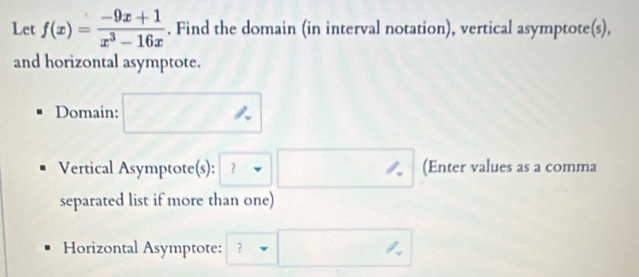 Let f(x)= (-9x+1)/x^3-16x . Find the domain (in interval notation), vertical asymptote(s), 
and horizontal asymptote. 
Domain: 
Vertical Asymptote(s): ？ □ (Enter values as a comma 
separated list if more than one) 
Horizontal Asymptote: ？