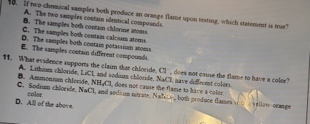 If two chemical samples both produce an orange flame upon testing, which statement is true? A. The two samples contain identical compounds.
B. The samples both contain chlorine atoms.
C. The samples both contain calcium atoms.
D. The samples both contain potassium atoms
E. The samples contain different compounds.
11. What evidence supports the claim that chloride, Cl , does not cause the flame to have a color?
A. Lithium chloride, LiCl, and sodium chloride, NaCl, have different colors.
B. Ammonium chloride, NH₄Cl, does not cause the flame to have a color
color
C. Sodium chloride, NaCl, and sodium nitrate, NaNO-, both produce flames wm a yellow-orange
D. All of the above.