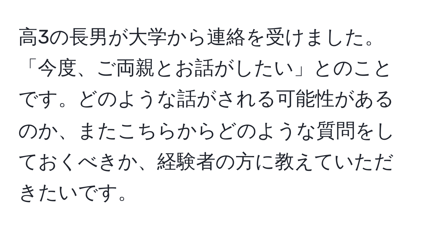 高3の長男が大学から連絡を受けました。「今度、ご両親とお話がしたい」とのことです。どのような話がされる可能性があるのか、またこちらからどのような質問をしておくべきか、経験者の方に教えていただきたいです。