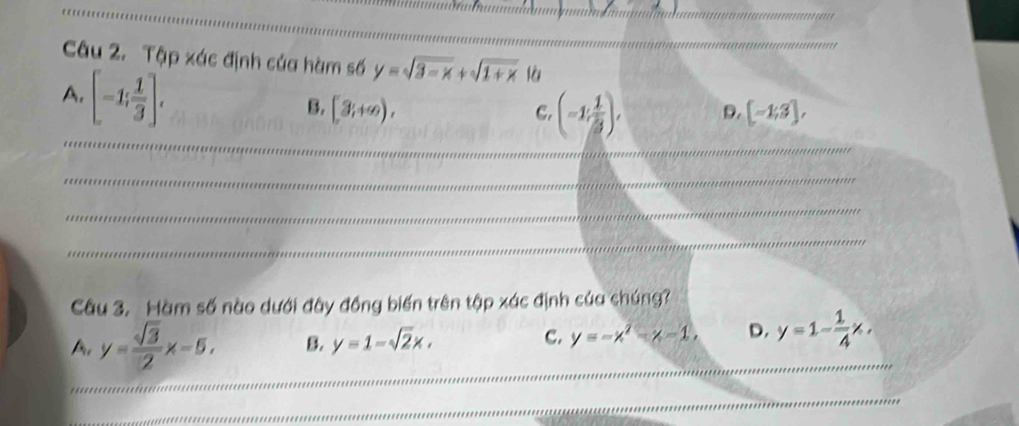 Tập xác định của hàm số y=sqrt(3-x)+sqrt(1+x) là
A. [-1; 1/3 ].
B. [3,+∈fty ), [-1;3], 
_
C. (-1, 1/3 ), D.
_
_
_
Câu 3. àm số nào dưới đây đồng biến trên tập xác định của chúng?
A, y= sqrt(3)/2 x-5, B. y=1-sqrt(2)x. C. y=-x^2-x-1, D._ y=1- 1/4 x. 
_
_
_
_