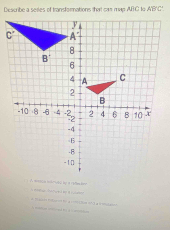 Describe a series of transformations that can map ABC to A'B'C'.
A dilation followed by a reflection
A dilation followed by a rotation
A dislation followed by a reflection and a translation
A disation followed by a translation