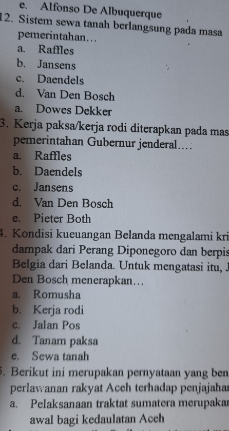 e. Alfonso De Alḫuquerque
12. Sistem sewa tanah berlangsung pada masa
pemerintahan...
a. Raffles
b. Jansens
c. Daendels
d. Van Den Bosch
a. Dowes Dekker
3. Kerja paksa/kerja rodi diterapkan pada mas
pemerintahan Gubernur jenderal....
a. Raffles
b. Daendels
c. Jansens
d. Van Den Bosch
e. Pieter Both
4. Kondisi kueuangan Belanda mengalami kri
dampak dari Perang Diponegoro dan berpis
Belgia dari Belanda. Untuk mengatasi itu, J
Den Bosch menerapkan...
a. Romusha
b. Kerja rodi
c. Jalan Pos
d. Tanam paksa
e. Sewa tanah
5. Berikut ini merupakan pernyataan yang ben
perlawanan rakyat Aceh terhadap penjajahar
a. Pelaksanaan traktat sumatera merupakar
awal bagi kedaulatan Aceh