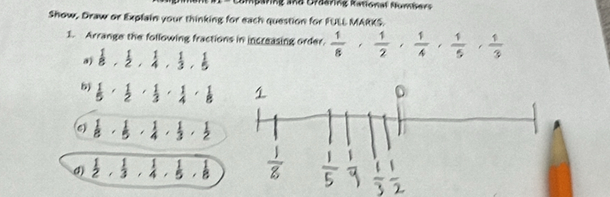 Comparing and Uraaring Rational Numísers 
Show, Draw or Explain your thinking for each question for FULL MARKS. 
1. Arrange the following fractions in increasing order.  1/8 ,  1/2 ,  1/4 ,  1/5 ,  1/3 
a)  1/8 ,  1/2 ,  1/4 ,  1/3 ,  1/5 
5)  1/5  ·  1/2  ·  1/3  ·  1/4  ·  1/8 
6  1/8 ,  1/5 ,  1/4 ,  1/3 ,  1/2 
4)  1/2 ,  1/3 ,  1/4 ,  1/5 ,  1/8 