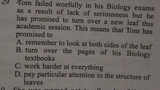 Tom failed woefully in his Biology exams
as a result of lack of seriousness but he
has promised to turn over a new leaf this 
academic session. This means that Tom has
promised to
A. remember to look at both sides of the leaf
B. turn over the pages of his Biology
textbooks
C. work harder at everything
D. pay particular attention to the structure of
leaves