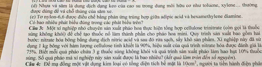 Lứu hoa cáo sử buna thủ được cáo sử buna = S. 
(d) Nhựa vá săm là dung dịch dạng keo của cao su trong dung môi hữu cơ như toluene, xylene... thường 
được dùng để vá chỗ thủng của săm xe. 
(e) Tơ nylon -6, 6 được điều chế bằng phản ứng trùng hợp giữa adipic acid và hexamethylene diamine. 
Có bao nhiêu phát biểu đúng trong các phát biểu trên? 
Câu 3: Một xí nghiệp nhỏ chuyên sản xuất pháo hoa thực hiện tổng hợp cellulose trinitrate (còn gọi là thuốc 
súng không khói) để chế tạo thuốc nổ làm thành phần cho pháo hoa mini. Quy trình sản xuất bao gồm hai 
bước: nitrate hóa bông bằng dung dịch nitric acid và sau đó rửa sạch, sấy khô sản phẩm. Xí nghiệp này đã sử 
dụng 1 kg bông với hàm lượng cellulose tinh khiết là 90%, hiệu suất của quá trình nitrate hóa được đánh giá là
75%. Biết mỗi quả pháo chứa 3 g thuốc súng không khói và quá trình sản xuất pháo làm hao hụt 10% thuốc 
súng. Số quả pháo mà xí nghiệp này sản xuất được là bao nhiêu? (kết quả làm tròn đến số nguyên). 
Câu 4: Để mạ đồng một vật dụng kim loại có tổng diện tích bề mặt là 10cm^2 , người ta tiến hành điện phân