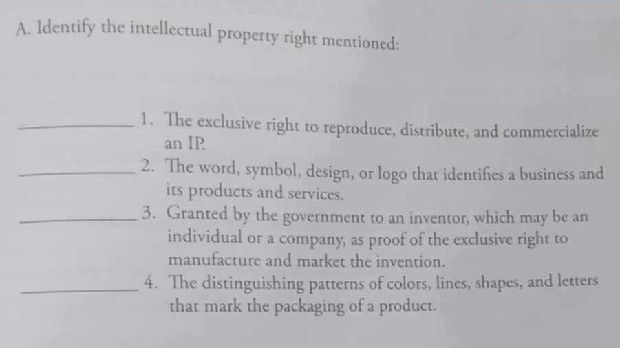 Identify the intellectual property right mentioned: 
_1. The exclusive right to reproduce, distribute, and commercialize 
an IP 
_2. The word, symbol, design, or logo that identifies a business and 
its products and services. 
_3. Granted by the government to an inventor, which may be an 
individual or a company, as proof of the exclusive right to 
manufacture and market the invention. 
_4. The distinguishing patterns of colors, lines, shapes, and letters 
that mark the packaging of a product.