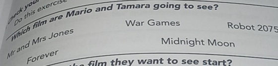 ou o this exercis 
War Games Robot 2075 
Mr and Mrs Jones which film are Mario and Tamara going to see? 
Midnight Moon 
Forever 
film they want to see start?